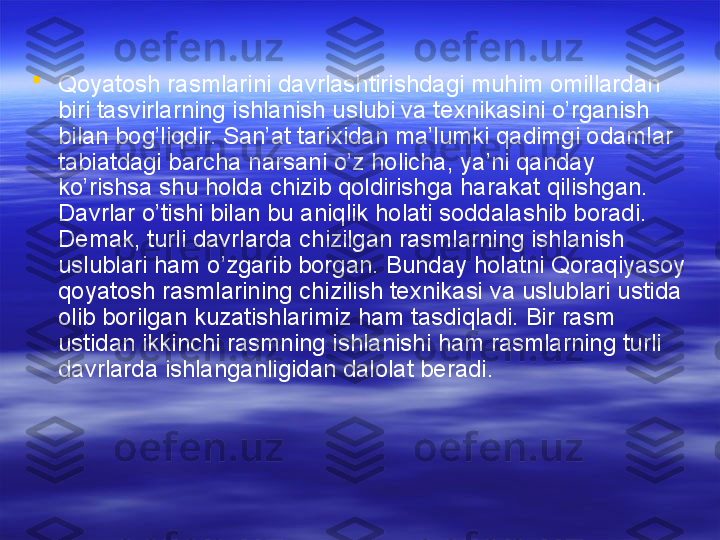 
Qoyatosh rasmlarini davrlashtirishdagi muhim omillardan 
biri tasvirlarning ishlanish uslubi va texnikasini o’rganish 
bilan bog’liqdir. San’at tarixidan ma’lumki qadimgi odamlar 
tabiatdagi barcha narsani o’z holicha, ya’ni qanday 
ko’rishsa shu holda chizib qoldirishga harakat qilishgan. 
Davrlar o’tishi bilan bu aniqlik holati soddalashib boradi. 
Demak, turli davrlarda chizilgan rasmlarning ishlanish 
uslublari ham o’zgarib borgan. Bunday holatni Qoraqiyasoy 
qoyatosh rasmlarining chizilish texnikasi va uslublari ustida 
olib borilgan kuzatishlarimiz ham tasdiqladi. Bir rasm 
ustidan ikkinchi rasmning ishlanishi ham rasmlarning turli 
davrlarda ishlanganligidan dalolat beradi.  