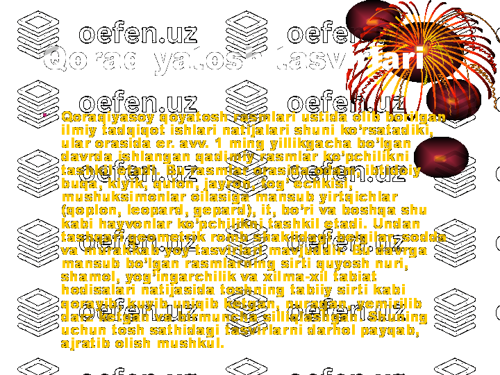 Qoraqiyatosh tasvirlari
•
Qoraqiyasoy qoyatosh rasmlari ustida olib borilgan 
ilmiy tadqiqot ishlari natijalari shuni ko’rsatadiki, 
ular orasida er. avv. 1 ming yillikgacha bo’lgan 
davrda ishlangan qadimiy rasmlar ko’pchilikni 
tashkil etadi. Bu rasmlar orasida odam, ibtidoiy 
buqa, kiyik, qulon, jayron, tog’ echkisi, 
mushuksimonlar oilasiga mansub yirtqichlar 
(qoplon, leopard, gepard), it, bo’ri va boshqa shu 
kabi hayvonlar ko’pchilikni tashkil etadi. Undan 
tashqari geometrik romb shaklidagi belgilar, sodda 
va murakkab yoy tasvirlari mavjuddir. Bu davrga 
mansub bo’lgan rasmlar ning sir ti quyosh nuri, 
shamol, yog’ingarchilik va xilma-xil tabiat 
hodisalari natijasida toshning tabiiy sir ti kabi 
qorayib, kuyib uniqib ketgan, nuragan, yemirilib 
darz ketgan va bir muncha silliqlashgan. Shuning 
uchun tosh sathidagi tasvirlar ni darhol payqab, 
ajratib olish mushkul.   