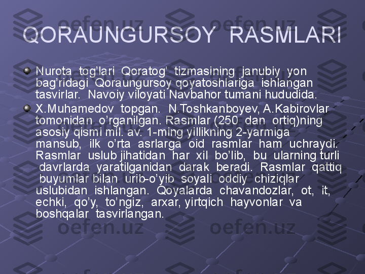 QORAUNGURSOY  RASMLARI 
Nurota  tog’lari  Qoratog’  tizmasining  janubiy  yon  
bag’ridagi  Qoraungursoy qoyatoshlariga  ishlangan  
tasvirlar.  Navoiy viloyati Navbahor tumani hududida. 
X.Muhamedov  topgan.  N.Toshkanboyev, A.Kabirovlar  
tomonidan  o’rganilgan.  Rasmlar (250  dan  ortiq)ning  
asosiy qismi mil. av. 1-ming yillikning 2-yarmiga  
mansub,  ilk  o’rta  asrlarga  oid  rasmlar  ham  uchraydi.  
Rasmlar  uslub jihatidan  har  xil  bo’lib,  bu  ularning turli 
 davrlarda  yaratilganidan  darak  beradi.  Rasmlar  qattiq 
 buyumlar bilan  urib-o’yib  soyali  oddiy  chiziqlar 
uslubidan  ishlangan.  Qoyalarda  chavandozlar,  ot,  it,  
echki,  qo’y,  to’ngiz,  arxar, yirtqich  hayvonlar  va  
boshqalar  tasvirlangan.   