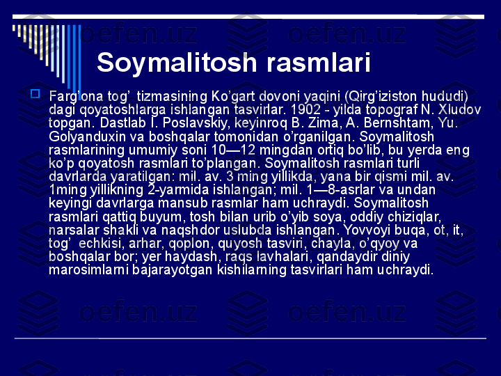 Soymalitosh rasmlari   

Farg’ona tog’  tizmasining Ko’gart dovoni yaqini (Qirg’iziston hududi) 
dagi qoyatoshlarga ishlangan tasvirlar. 1902 - yilda topograf N. Xludov 
topgan. Dastlab I. Poslavskiy, keyinroq B. Zima, A. Bernshtam, Yu. 
Golyanduxin va boshqalar tomonidan o’rganilgan. Soymalitosh 
rasmlarining umumiy soni 10—12 mingdan ortiq bo’lib, bu yerda eng 
ko’p qoyatosh rasmlari to’plangan. Soymalitosh rasmlari turli 
davrlarda yaratilgan: mil. av. 3 ming yillikda, yana bir qismi mil. av. 
1ming yillikning 2-yarmida ishlangan; mil. 1—8-asrlar va undan 
keyingi davrlarga mansub rasmlar ham uchraydi. Soymalitosh 
rasmlari qattiq buyum, tosh bilan urib o’yib soya, oddiy chiziqlar, 
narsalar shakli va naqshdor uslubda ishlangan. Yovvoyi buqa, ot, it, 
tog’  echkisi, arhar, qoplon, quyosh tasviri, chayla, o’qyoy va 
boshqalar bor; yer haydash, raqs lavhalari, qandaydir diniy 
marosimlarni bajarayotgan kishilarning tasvirlari ham uchraydi.  