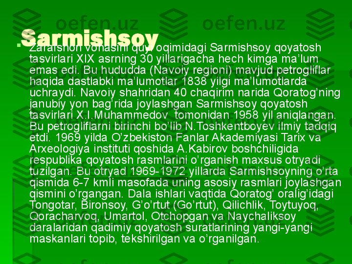 Sarmishsoy 

Zarafshon vohasini quyi oqimidagi Sarmishsoy qoyatosh 
tasvirlari XIX asrning 30 yillarigacha hech kimga ma’lum 
emas edi. Bu hududda (Navoiy regioni) mavjud petrogliflar 
haqida dastlabki ma’lumotlar 1838 yilgi ma’lumotlarda 
uchraydi. Navoiy shahridan 40 chaqirim narida Qoratog’ning 
janubiy yon bag’rida joylashgan Sarmishsoy qoyatosh 
tasvirlari X.I.Muhammedov  tomonidan 1958 yil aniqlangan. 
Bu petrogliflarni birinchi bo’lib N.Toshkentboyev ilmiy tadqiq 
etdi. 1969 yilda O’zbekiston Fanlar Akademiyasi Tarix va 
Arxeologiya instituti qoshida A.Kabirov boshchiligida 
respublika qoyatosh rasmlarini o’rganish maxsus otryadi 
tuzilgan. Bu otryad 1969-1972 yillarda Sarmishsoyning o’rta 
qismida 6-7 kmli masofada uning asosiy rasmlari joylashgan 
qismini o’rgangan. Dala ishlari vaqtida Qoratog’ oralig’idagi 
Tongotar, Bironsoy, G’o’rtut (Go’rtut), Qilichlik, Toytuyoq, 
Qoracharvoq, Umartol, Otchopgan va Naychaliksoy 
daralaridan qadimiy qoyatosh suratlarining yangi-yangi 
maskanlari topib, tekshirilgan va o’rganilgan.    