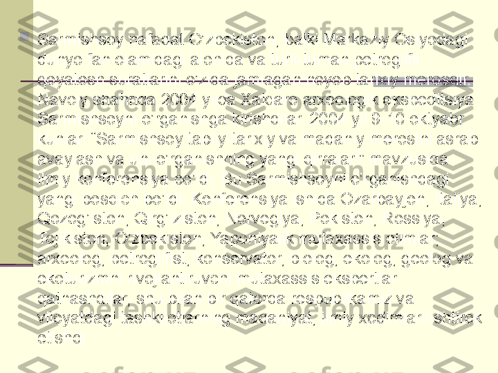 
Sarmishsoy nafaqat O’zbekiston, balki Markaziy Osiyodagi 
dunyo fan olamidagi alohida va turli-tuman petroglifli 
qoyatosh suratlarini o’zida jamlagan noyob tarixiy meros dir. 
Navoiy shahrida 2004 yilda Xalqaro arxeologik ekspeditsiya 
Sarmishsoyni o’rganishga kirishdilar. 2004 yil 9-10 oktyabr 
kunlari “Sarmishsoy tabiiy-tarixiy va madaniy merosini asrab 
avaylash va uni o’rganishning yangi qirralari” mavzusida 
ilmiy konferensiya bo’ldi. Bu Sarmishsoyni o’rganishdagi 
yangi bosqich bo’ldi. Konferensiya ishida Ozarbayjon, Italiya, 
Qozog’iston, Qirg’iziston, Norvegiya, Pokiston, Rossiya, 
Tojikiston, O’zbekiston, Yaponiyalik mutaxassis olimlar; 
arxeolog, petroglifist, konservator, biolog, ekolog, geolog va 
ekoturizmni rivojlantiruvchi mutaxassis ekspertlar 
qatnashdilar, shu bilan bir qatorda respublikamiz va 
viloyatdagi tashkilotlarning madaniyat, ilmiy xodimlari ishtirok 
etishdi .  