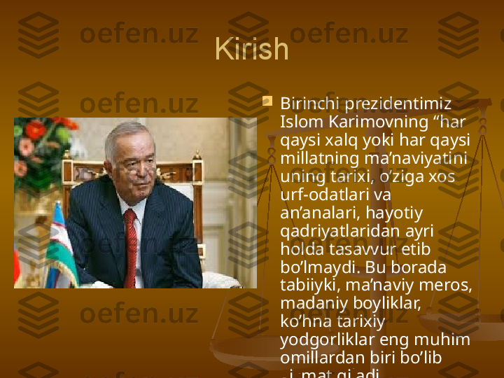 Kirish

Birinchi p rezident imiz  
Islom Karimovning “har 
qaysi xalq yoki har qaysi 
millatning ma’naviyatini 
uning tarixi, o’ziga xos 
urf-odatlari va 
an’analari, hayotiy 
qadriyatlaridan ayri 
holda tasavvur etib 
bo’lmaydi. Bu borada 
tabiiyki, ma’naviy meros, 
madaniy boyliklar, 
ko’hna tarixiy 
yodgorliklar eng muhim 
omillardan biri bo’lib 
xizmat qiladi . 