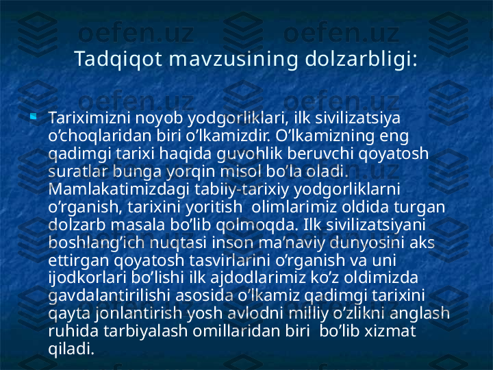 Tadqiqot  m av zusining dolzarbligi:

Tariximizni noyob yodgorliklari, ilk sivilizatsiya 
o’choqlaridan biri o’lkamizdir. O’lkamizning eng 
qadimgi tarixi haqida guvohlik beruvchi qoyatosh 
suratlar bunga yorqin misol bo’la oladi. 
Mamlakatimizdagi tabiiy-tarixiy yodgorliklarni 
o’rganish, tarixini yoritish  olimlarimiz oldida turgan 
dolzarb masala bo’lib qolmoqda. Ilk sivilizatsiyani 
boshlang’ich nuqtasi inson ma’naviy dunyosini aks 
ettirgan qoyatosh tasvirlarini o’rganish va uni 
ijodkorlari bo’lishi ilk ajdodlarimiz ko’z oldimizda 
gavdalantirilishi asosida o’lkamiz qadimgi tarixini 
qayta jonlantirish yosh avlodni milliy o’zlikni anglash 
ruhida tarbiyalash omillaridan biri  bo’lib xizmat 
qiladi. 