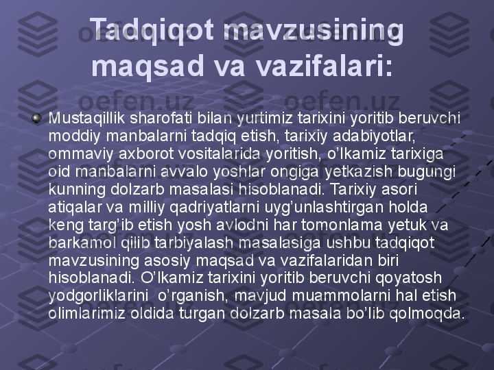 Tadqiqot mavzusining 
maqsad va vazifalari:  
Mustaqillik sharofati bilan yurtimiz tarixini yoritib beruvchi 
moddiy manbalarni tadqiq etish, tarixiy adabiyotlar, 
ommaviy axborot vositalarida yoritish, o’lkamiz tarixiga 
oid manbalarni avvalo yoshlar ongiga yetkazish bugungi 
kunning dolzarb masalasi hisoblanadi. Tarixiy asori 
atiqalar va milliy qadriyatlarni uyg’unlashtirgan holda 
keng targ’ib etish yosh avlodni har tomonlama yetuk va 
barkamol qilib tarbiyalash masalasiga ushbu tadqiqot 
mavzusining asosiy maqsad va vazifalaridan biri 
hisoblanadi. O’lkamiz tarixini yoritib beruvchi qoyatosh 
yodgorliklarini  o’rganish, mavjud muammolarni hal etish 
olimlarimiz oldida turgan dolzarb masala bo’lib qolmoqda.   