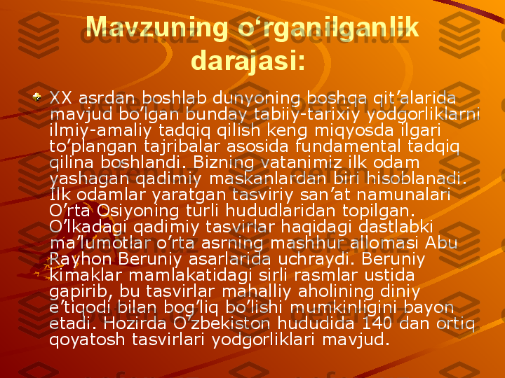 Mavzuning o‘rganilganlik 
darajasi:  
XX asrdan boshlab dunyoning boshqa qit’alarida 
mavjud bo’lgan bunday tabiiy-tarixiy yodgorliklarni 
ilmiy-amaliy tadqiq qilish keng miqyosda ilgari 
to’plangan tajribalar asosida fundamental tadqiq 
qilina boshlandi.  Bizning vatanimiz ilk odam 
yashagan qadimiy maskanlardan biri hisoblanadi. 
Ilk odamlar yaratgan tasviriy san’at namunalari 
O’rta Osiyoning turli hududlaridan topilgan. 
O’lkadagi qadimiy tasvirlar haqidagi dastlabki 
ma’lumotlar  o’rta asrning mashhur allomasi  Abu 
Rayhon Beruniy asarlarida uchraydi. Beruniy 
k imaklar mamlakatidagi sirli rasmlar ustida 
gapirib, bu tasvirlar mahalliy aholining diniy 
e ’tiqodi bilan bog’liq bo’lishi mumkinligini bayon 
e tadi.  Hozirda O’zbekiston hududida 140 dan ortiq 
qoyatosh tasvirlari yodgorliklari mavjud.   