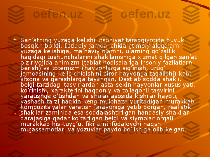 San’atning yuzaga kelishi insoniyat taraqqiyotida buyuk 
bosqich bo’ldi. Ibtidoiy jamoa ichida ijtimoiy aloqalarni 
yuzaga kelishiga, ma’naviy olamni, ularning go’zallik 
haqidagi tushunchalarini shakllanishiga xizmat qilgan san’at 
o’z rivojida animizm (tabiat hodisalariga insoniy fazilatlarni 
berish) va totemizm (hayvonlarga sig’inish, urug’ 
jamoasining kelib chiqishini biror hayvonga taqalishi) kabi 
afsona va qarashlarga tayangan. Dastlab sodda shakli, 
belgi tarzidagi tasvirlardan asta-sekin hayvonlar xususiyati, 
ko’rinishi, xarakterini haqqoniy va to’laqonli tasvirini 
yaratishga o’tishdan va shular asosida kishilar hayoti, 
yashash tarzi haqida keng mulohaza yuritadigan murakkab 
kompozitsiyalar yaratish jarayoniga yetib borgan, realistik 
shakllar zaminida esa soddalashtirilgan handasiy shakllar 
darajasiga qadar ko’tarilgan belgi va siymolar orqali 
murakkab his-tuyg’u, fikrlarni ifodalovchi naqsh 
mujassamotlari va yozuvlar paydo bo’lishiga olib kelgan.   