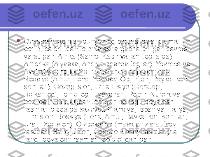 
Qoyatosh rasmlari dunyoning barcha joylarida ma’lum 
bo’lib, paleolitdan to o’rta asrlargacha bo’lgan davrda 
yaratilgan. Afrika (Sahroi Kabir va jan. tog’larda), 
Amerika (Alyaska, And va boshqa tog’lar), Yevropa va 
Avstraliyaning tog’liq hududlarida ko’p uchraydi; 
Rossiya (Amur, Lena, Yenisey, Ob, Irtish, Baykal ko’li 
sohillari), Qozog’iston, O’rta Osiyo (Qoratog’, 
Bo’kantog’, Tomditog’, Tyanshan. Pomir, Nurota va 
boshqa hududlar)dan topilgan petroglif qoyatosh 
rasmlari diqqatga sazovor. Fransiya, Ispaniya, Italiya, 
Hindiston, Rossiya (Lena, Amur, Baykal ko’li sohillari, 
Ural, Dog’iston), O’zbekiston (masalan Zarautsoy 
rasmlari, Sangijumon, Oqsoqolotasoy rasmlari)da 
rangli qoyatosh rasmlari topib o’rganilgan.  