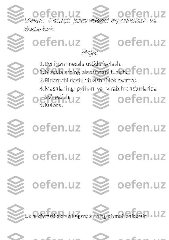 Mavzu:   Chiziqli   jarayonlarni   algoritmlash   va
dasturlash
Reja:
1. Berilgan masala ustida ishlash.
2. Masalalarning algoritmini tuzish.
3. Birlamchi dastur tuzish (blok sxema).
4. Masalaning   python   va   scratch   dasturlarida
ko’rsatish.
5. Xulosa. 
                            
                
1. x ni qiymati elon qilinganda Aning qiymati chiqarsin 