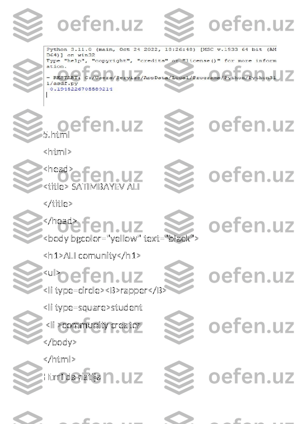 5. html
<html>
<head>
<title> SATIMBAYEV ALI
</title>
</head>
<body bgcolor="yellow" text="black">
<h1>ALI comunity</h1>
<ul> 
<li type=circle><B>rapper</B>
<li type=square>student
 <li >community creator
</body>
</html>
Html  da natija 