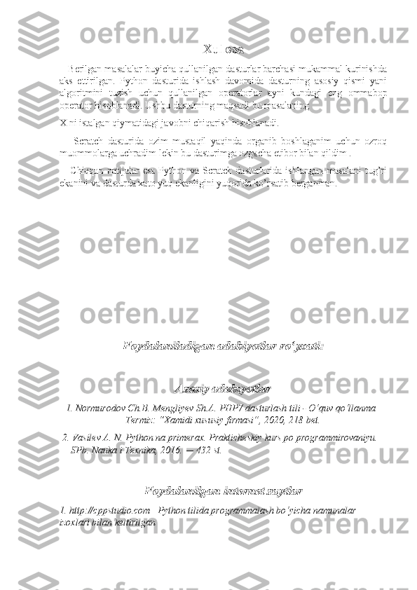 Xulosa
    Berilgan masalalar buyicha qullanilgan dasturlar barchasi mukammal kurinishda
aks   ettirilgan.   Python   dasturida   ishlash   davomida   dasturning   asosiy   qismi   yani
algoritmini   tuzish   uchun   qullanilgan   operatorlar   ayni   kundagi   eng   ommabop
operator hisoblanadi. Ushbu dasturning maqsadi bu masalaning 
X ni istalgan qiymatidagi javobni chiqarish hisoblanadi.
      Scratch   dasturida   ozim   mustaqil   yaqinda   organib   boshlaganim   uchun   ozroq
muommolarga uchradim lekin bu dasturimga ozgacha etibor bilan qildim .
      Chiqqan   natijalar   esa   Python  va   Scratch   dasturlarida   ishlangan   masalani   tug’ri
ekanini va dasturda xato yuq ekanligini yuqorida ko’rsatib berganman.
Foydalaniladigan adabiyotlar ro yxati:ʻ
Asosiy adabiyotlar
 1. Normurodov Ch.B. Mengliyev Sh.A. PHP7 dasturlash tili - O‘quv qo‘llanma –
Termiz: “Xamidi xususiy firmasi”, 2020, 218 bet.
 2. Vasilev A. N. Python na primerax. Prakticheskiy kurs po programmirovaniyu. 
— SPb. Nauka i Texnika, 2016. — 432 st.
Foydalanilgan internet saytlar
1. http://cppstudio.com –Python tilida programmalash bo‘yicha namunalar 
izoxlari bilan keltirilgan 