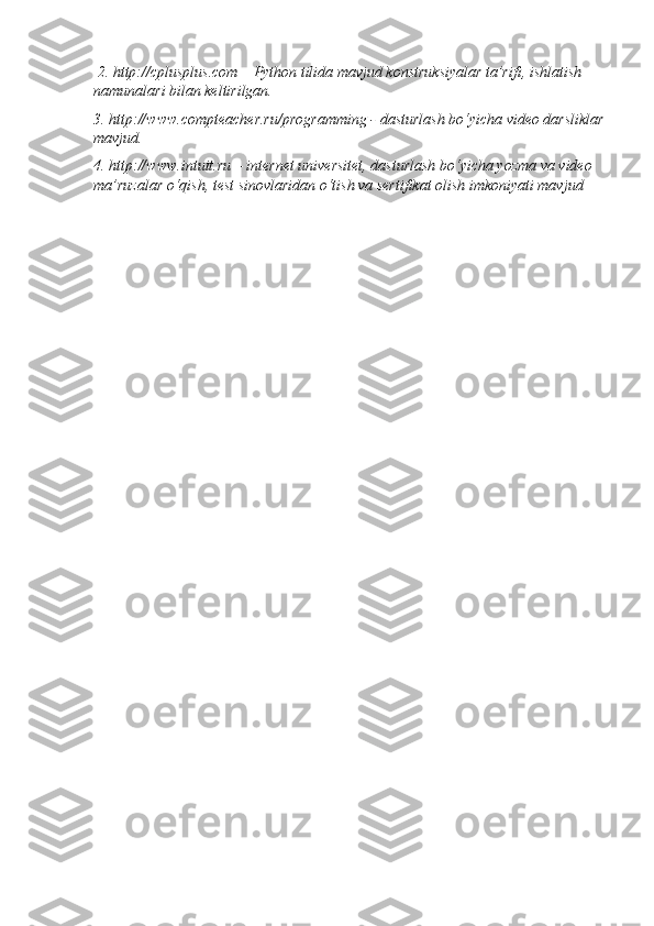  2. http://cplusplus.com – Python tilida mavjud konstruksiyalar ta’rifi, ishlatish 
namunalari bilan keltirilgan. 
3. http://www.compteacher.ru/programming - dasturlash bo‘yicha video darsliklar
mavjud. 
4. http://www.intuit.ru – internet universitet, dasturlash bo‘yicha yozma va video 
ma’ruzalar o‘qish, test sinovlaridan o‘tish va sertifikat olish imkoniyati mavjud
   