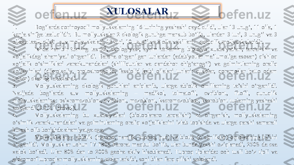 XULOSALAR
 
1. Bog‘larda qorinoyoqli mollyuskalarning 16 turining yashashi qayd etildi, ular 13 urug‘, 11 oila, 1 
kenja  sinfga  taaluqlidir.  Bu  mollyuskalar  2  ekologik  guruhga  mansub  bo‘lib,  ulardan  3  turi,  3  urug‘i  va  3 
oilaga taalluqlisi – suv mollyuskalari, 13 turi, 10 urug‘i va 8 oila vakillari – quruqlik mollyuskalaridir.
2. Ishda  har  bir  turning  tasnifi,  ekologiyasi,  ayrim  turlarning  biologik  xususiyatlari,  tarqalishi  va 
xo‘jalikdagi  ahamiyati  o‘rganildi.  Barcha  o‘rganilgan  turlardan  (adabiyotlar  ma’lumotiga  asosan)  qishloq 
xo‘jalik  o‘simliklari  zararkunandalari  (shilliqurtlar  va  qandahor  chig‘anog‘i)  va  gelmintlarning  oraliq 
xo‘jayinlari  (dikrotseliy,  protostrongelid,  fassiolid  kabi  oilalari  turlari:  qushlar,  qoramollar  hatto  odam 
uchun) ekanligi aniqlandi. 
3. Mollyuskalarning  ekologik  guruhlari  aniqlanib,  ularga  abiotik  omillarning  ta’siri  o‘rganildi. 
Natijada  bog‘larda  suv  mollyuskalarning  –  madikol,  telmatofil,  evribiont,  fitofil,  quruqlik 
mollyuskalarning:  psixromezobiont,  evribiont,  mezobiont,  kseromezobiont,  kserobiont  turlarning  yashashi 
aniqlandi (3.1.2.1 jadval).
4. Mollyuskalarning  bu  xususiyatlari  (biotoplararo  tarqalishi)  ni  o‘rganish,  mollyuskalarning 
o‘simlik  zararkunandalari  va  gelmintlarning  oraliq  xo‘jaliklarini  izlab  topishda  va  ularga  qarshi  samarali 
kurash olib borishda ahamiyatga ega.
5. Mollyuskalarga  abiotik  (harorat,  namlik,  tuproq,  nur)  va  biotik  (o‘simliklar)  omillarining  ta’siri 
o‘rganildi.  Mollyusklar  uchun  17-180S  harorat  maqbul  bo‘lib,  ular  bunda  yaxshi  oziqlanadi,  250S  da  esa 
xalok  bo‘ladi.  Ular  80S  dan  to  200S  gacha  aktiv  hisoblanadi.  Tuproq  tiplarida:  och  tusli  bo‘z  tipli  va 
gidromorf tuproqlar mollyusklarning turlar tarkibi, soni bilan farq qilishi aniqlandi. 