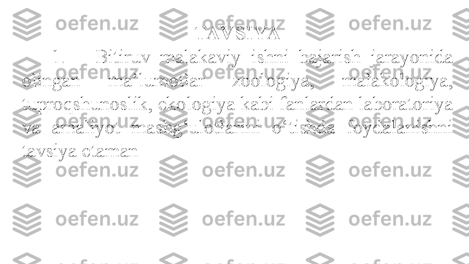 TAV SIYA
      1.      Bitiruv  malakaviy  ishni  bajarish  jarayonida 
olingan  ma’lumotlar  zoologiya,  malakologiya, 
tuproqshunoslik, ekologiya kabi fanlardan laboratoriya 
va  amaliyot  mashg‘ulotlarini  o‘tishda  foydalanishni 
tavsiya etaman .  