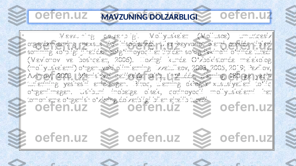 M AVZUNING DOLZARBLIGI
•
  Mavzuning  dolzarbligi.   Mollyuskalar  (Mollusca)   umurtqasiz 
organizmlarning  maxsus  tipi  hisoblanadi.  Ular  hayvonot  olami  orasida  tiplari 
sonining  ko‘pligi  jihatidan  bo‘g‘imoyoqlilar  tipidan  so‘ng  ikkinchi  o‘rinda  turadi 
(Mavlonov  va  boshqalar,  2006).  Hozirgi  kunda  O‘zbekistonda  malakolog 
(mollyuskalarni) o‘rganuvchi olimlarning [Izzatullaev, 2003, 2005, 2019; Pazilov, 
Azimov,  2003]  izlanishlari  natijasida  ushbu  hududda,  ularning  180  ga  yaqin 
turlarining  yashashi  aniqlangan.  Biroq,  ularning  eklogik  xususiyatlari  to‘liq 
o‘rganilmagan.  Ushbuni  inobatga  olsak,  qorinoyoqli  mollyuskalarni  har 
tomonlama o‘rganish o‘zining dolzarbligi bilan ajralib turadi 