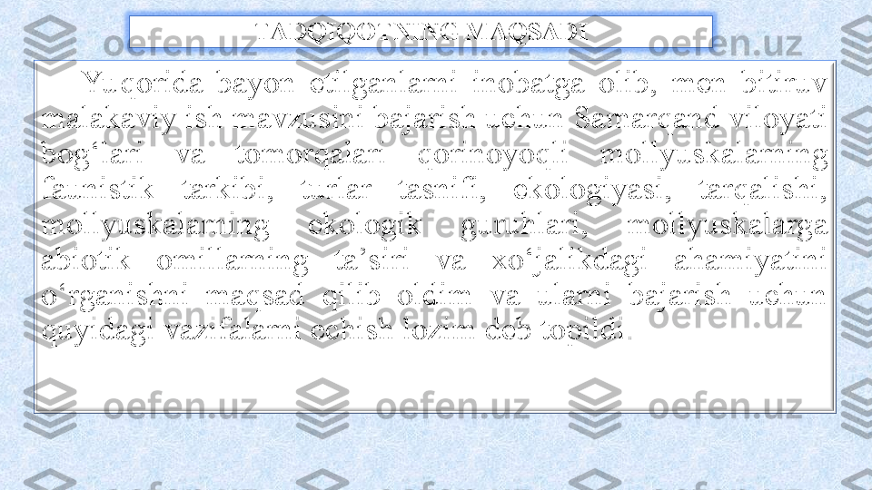 TADQIQOTNING MAQSADI
Yu qorida  bayon  etilganlarni  inobatga  olib,  men  bitiruv 
malakaviy ish mavzusini bajarish uchun Samarqand viloyati 
bog‘lari  va  tomorqalari  qorinoyoqli  mollyuskalarning 
faunistik  tarkibi,  turlar  tasnifi,  ekologiyasi,  tarqalishi, 
mollyuskalarning  ekologik  guruhlari,  mollyuskalarga 
abiotik  omillarning  ta’siri  va  xo‘jalikdagi  ahamiyatini 
o‘rganishni  maqsad  qilib  oldim  va  ularni  bajarish  uchun 
quyidagi vazifalarni echish lozim deb topildi. 