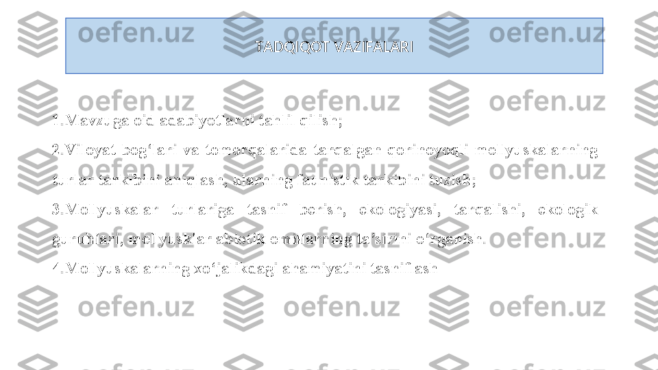 TADQIQOT VAZIFALARI
1.Mavzuga oid adabiyotlarni tahlil qilish;
2.Viloyat  bog‘lari  va  tomorqalarida  tarqalgan  qorinoyoqli  mollyuskalarning 
turlar tarkibini aniqlash, ularning faunistik tarkibini tuzish;
3.Mollyuskalar  turlariga  tasnif  berish,  ekologiyasi,  tarqalishi,  ekologik 
guruhlari, mollyusklar abiotik omillarning ta’sirini o‘rganish.
4.Mollyuskalarning xo‘jalikdagi ahamiyatini tasniflash 