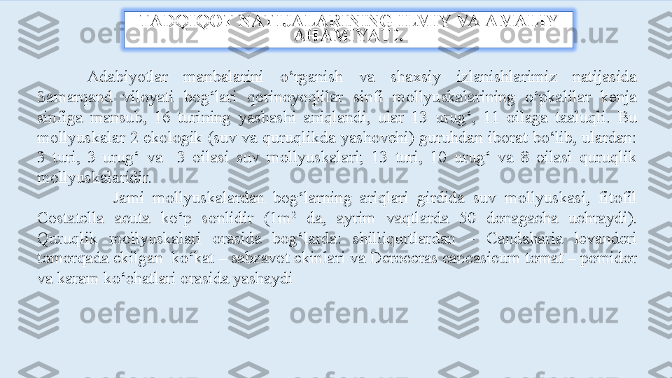 TADQIQOT NATIJALARINING ILMIY VA AMALIY 
AHAMIYATI.
Adabiyotlar  manbalarini  o‘rganish  va  shaxsiy  izlanishlarimiz  natijasida 
Samarqand  viloyati  bog‘lari  qorinoyoqlilar  sinfi  mollyuskalarining  o‘pkalilar  kenja 
sinfiga  mansub,  16  turining  yashashi  aniqlandi,  ular  13  urug‘,  11  oilaga  taaluqli.  Bu 
mollyuskalar  2  ekologik  (suv  va  quruqlikda  yashovchi)  guruhdan iborat  bo‘lib,  ulardan: 
3  turi,  3  urug‘  va    3  oilasi  suv  mollyuskalari;  13  turi,  10  urug‘  va  8  oilasi  quruqlik 
mollyuskalaridir.
                  Jami  mollyuskalardan  bog‘larning  ariqlari  girdida  suv  mollyuskasi,  fitofil 
Costatella  acuta  ko‘p  sonlidir  (1m 2
  da,  ayrim  vaqtlarda  50  donagacha  uchraydi). 
Quruqlik  mollyuskalari  orasida  bog‘larda:  shilliqurtlardan  –  Candaharia  levanderi 
tomorqada ekilgan  ko‘kat – sabzavot ekinlari va Deroceras cancasicum tomat – pomidor 
va karam ko‘chatlari orasida yashaydi 