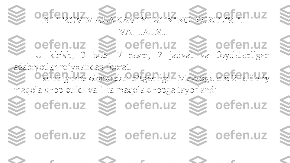   BITIRUV MALAKAV IY ISHNING TUZILISHI
  VA HAJMI
U  kirish,  3  bob,  7  rasm,  2  jadval  va  foydalanilgan 
adabiyotlar ro‘yxatidan iborat.
              Ishning  muhokamadan o‘tganligi.  Mavzuga oid  2  ta ilmiy 
maqola chop etildi va 1 ta maqola chopga tayorlandi 