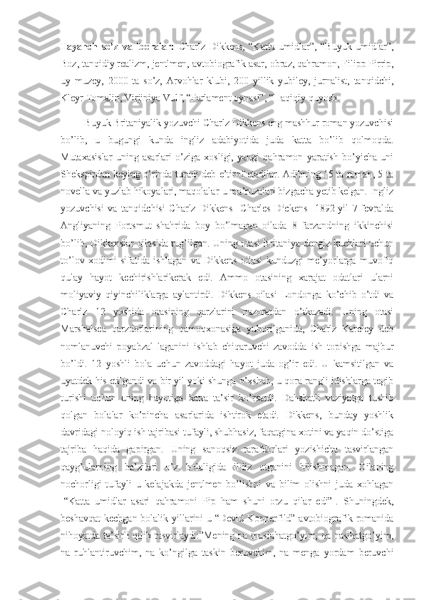 Tayanch   so’z   va   iboralar:   Charlz   Dikkens,   “Katta   umidlar”,   “Buyuk   umidlar” ,
Boz, tanqidiy realizm, jentlmen, avtobiografik asar,   obraz, qahramon,  Filipp Pirrip,
uy   muzey,   2000   ta   so’z,   Arvohlar   klubi,   200   yillik   yubiley,   jurnalist,   tanqidchi,
Kleyr Tomalin, Virjiniya Vulf, “Parlament oynasi”, “Haqiqiy quyosh.
         Buyuk Britaniyalik yozuvchi Charlz Dikkens eng mashhur roman yozuvchisi
bo’lib,   u   bugungi   kunda   ingliz   adabiyotida   juda   katta   bo’lib   qolmoqda.
Mutaxasislar   uning   asarlari   o’ziga   xosligi,   yangi   qahramon   yaratish   bo’yicha   uni
Shekspirdan keying o’rinda turadi deb e’tirof etadilar. Adibning 15 ta roman, 5 ta
novella va yuzlab hikoyalari, maqolalar-u ma’ruzalari bizgacha yetib kelgan. Ingliz
yozuvchisi   va   tanqidchisi   Charlz   Dikkens   [Charles   Dickens]   1892-yil   7-fevralda
Angliyaning   Portsmut   shahrida   boy   bo’lmagan   oilada   8   farzandning   ikkinchisi
bo’lib, Dikkenslar oilasida tug’ilgan. Uning otasi Britaniya dengiz kuchlari uchun
to’lov   xodimi   sifatida   ishlagan   va   Dikkens   oilasi   kunduzgi   me’yorlarga   muvofiq
qulay   hayot   kechirishlarikerak   edi.   Ammo   otasining   xarajat   odatlari   ularni
moliyaviy   qiyinchiliklarga   aylantirdi.   Dikkens   oilasi   Londonga   ko’chib   o’tdi   va
Charlz   12   yoshida   otasining   qarzlarini   nazoratdan   o’tkazadi.   Uning   otasi
Marshalsea   qarzdorlarining   qamoqxonasiga   yuborilganida,   Charlz   Kareley   deb
nomlanuvchi   poyabzal   laganini   ishlab   chiqaruvchi   zavodda   ish   topishga   majbur
bo’ldi.   12   yoshli   bola   uchun   zavoddagi   hayot   juda   og’ir   edi.   U   kamsitilgan   va
uyatdek his etilgandi va bir yil yoki shunga o’xshab, u qora rangli idishlarga tegib
turishi   uchun   uning   hayotiga   katta   ta’sir   ko’rsatdi.   Dahshatli   vaziyatga   tushib
qolgan   bolalar   ko’pincha   asarlarida   ishtirok   etadi.   Dikkens,   bunday   yoshlik
davridagi noloyiq ish tajribasi tufayli, shubhasiz, faqatgina xotini va yaqin do’stiga
tajriba   haqida   gapirgan.   Uning   sanoqsiz   tarafdorlari   yozishicha   tasvirlangan
qayg’ularning   ba’zilari   o’z   bolaligida   ildiz   otganini   bilishmagan.   Oilaning
nochorligi   tufayli   u   kelajakda   jentlmen   bo’lishni   va   bilim   olishni   juda   xohlagan
[“Katta   umidlar   asari   qahramoni   Pip   ham   shuni   orzu   qilar   edi”].   Shuningdek,
beshavqat  kechgan bolalik yillarini  u “Devid Kopperfild” avtobiografik romanida
nihoyatda ta’sirli  qilib tasvirlaydi:”Mening na maslahatgo’yim, na nasihatgo’yim,
na   ruhlantiruvchim,   na   ko’ngilga   taskin   beruvchim,   na   menga   yordam   beruvchi 