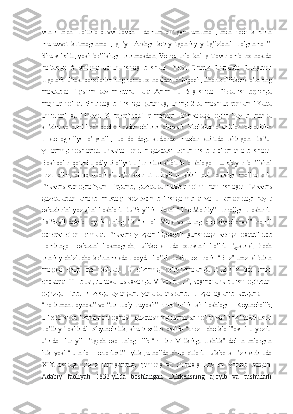 van   a   meni   qo’llab   quvvatlovchi   odamim   bo’lgan,   umuman,   men   hech   kimdan
muruvvat   kutmaganman,   go’yo   Arshga   ketayotganday   yolg’izlanib   qolganman”.
Shu sababli, yosh bo’lishiga qaramasdan, Verren Blankning Tovar omborxonasida
haftasiga   6   shilling   uchun   ishlay   boshladi.   Yosh   Charlz   fabrikada   faoliyatini
tugatadi. Otasi qarzdorlarning qamoqxonasidan chiqqach, Charlz Dikkens o’zining
maktabda   o’qishini   davom   ettira   oladi.   Ammo   u   15   yoshida   offisda   ish   topishga
majbur   bo’ldi.   Shunday   bo’lishiga   qaramay,   uning   2   ta   mashhur   romani   “Katta
umidlar”   va   “David   Kopperfilied”   romanlari   fabrikadagi   og’ir   hayoti   haqida
so’zlar va buni hech qachon esdan chiqara olmasdi. Kichkina o’smirlar tomonidan
u   stenografiya   o’rganib,   Londondagi   sudlarda   muxbir   sifatida   ishlagan.   1830-
yillarning   boshlarida   u   ikkita   London   gazetasi   uchun   hisobot   e’lon   qila   boshladi.
Boshqalar   qatori   ijodiy   faoliyatni   jurnalist   sifatida   boshlagan.   U   aktyor   bo’lishni
orzu   qilar,   biroq   oiladagi   og’ir   sharoit   tufayli   u   ishlab   pul   topishga   majbur   edi.
Dikkens   stenografiyani   o’rganib,   gazetada   muxbir   bo’lib   ham   ishlaydi.   Dikkens
gazetalardan   ajralib,   mustaqil   yozuvchi   bo’lishga   intildi   va   u   Londondagi   hayot
eskizlarini  yozishni  boshladi. 1933-yilda  ularni  “The Mothly”  jurnaliga topshirdi.
1833-yil   dekabr   oyida   uning   ilk   “Janob   Mins   va   uning   amakivachchasi”   nomli
ocherki   e’lon   qilinadi.   Dikkens   yozgan   “Qovoqli   yurishdagi   kechgi   ovqat”   deb
nomlangan   eskizini   bosmagach,   Dikkens   juda   xursand   bo’ldi.   Qisqasi,   hech
qanday  chiziqcha  ko’rinmasdan  paydo  bo’ldi,  lekin tez  orada  “Boz”   imzosi   bilan
maqola   chop   eta   boshladi.   U   o’zining   qo’lyozmalariga   Boz-Boz   deb   imzo
chekardi. Holbuki, bu taxallus avvaliga Mozes bo’lib, keyinchalik bu ism og’izdan
og’izga   o’tib,   Bozesga   aylangan,   yanada   qisqarib,   Bozga   aylanib   ketgandi.   U
“Parlament  oynasi” va “Haqiqiy quyosh” jurnallarida ish boshlagan. Keyinchalik,
u 1833-yilda “Parlament oynasi” gazetasining jurnalisti bo’ldi va “Boz” taxallusini
qo’llay   boshladi.   Keyinchalik,   shu   taxallus   ostida   “Boz   ocherklari”asarini   yozdi.
Oradan   bir   yil   o’tgach   esa   uning     ilk   “Poplar   Volkdagi   tushlik”   deb   nomlangan
hikoyasi  “London  periodical”  oylik  jurnalida  chop   etiladi.  Dikkens  o’z  asarlarida
XIX   asrdagi   ingliz   jamiyatidagi   ijtimoiy   va   m’naviy   hayotni   yoritib   bergan .
Adabiy   faoliyati   1833-yilda   boshlangan.   Dikkensning   ajoyib   va   tushunarli 