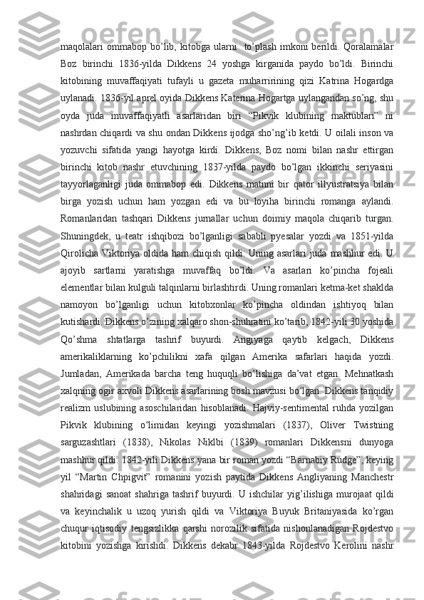 maqolalari   ommabop   bo’lib,  kitobga   ularni     to’plash   imkoni   berildi.  Qoralamalar
Boz   birinchi   1836-yilda   Dikkens   24   yoshga   kirganida   paydo   bo’ldi.   Birinchi
kitobining   muvaffaqiyati   tufayli   u   gazeta   muharririning   qizi   Katrina   Hogardga
uylanadi. 1836-yil aprel oyida Dikkens Katerina Hogartga uylangandan so’ng, shu
oyda   juda   muvaffaqiyatli   asarlaridan   biri   “Pikvik   klubining   maktublari”   ni
nashrdan chiqardi va shu ondan Dikkens ijodga sho’ng’ib ketdi. U oilali inson va
yozuvchi   sifatida   yangi   hayotga   kirdi.   Dikkens,   Boz   nomi   bilan   nashr   ettirgan
birinchi   kitob   nashr   etuvchining   1837-yilda   paydo   bo’lgan   ikkinchi   seriyasini
tayyorlaganligi   juda   ommabop   edi.   Dikkens   matnni   bir   qator   illyustratsiya   bilan
birga   yozish   uchun   ham   yozgan   edi   va   bu   loyiha   birinchi   romanga   aylandi.
Romanlaridan   tashqari   Dikkens   jurnallar   uchun   doimiy   maqola   chiqarib   turgan.
Shuningdek,   u   teatr   ishqibozi   bo’lganligi   sababli   pyesalar   yozdi   va   1851-yilda
Qirolicha Viktoriya oldida ham  chiqish qildi. Uning asarlari  juda mashhur edi. U
ajoyib   sartlarni   yaratishga   muvaffaq   bo’ldi.   Va   asarlari   ko’pincha   fojeali
elementlar bilan kulguli talqinlarni birlashtirdi. Uning romanlari ketma-ket shaklda
namoyon   bo’lganligi   uchun   kitobxonlar   ko’pincha   oldindan   ishtiyoq   bilan
kutishardi. Dikkens o’zining xalqaro shon-shuhratini ko’tarib, 1842-yili 30 yoshida
Qo’shma   shtatlarga   tashrif   buyurdi.   Angiyaga   qaytib   kelgach,   Dikkens
amerikaliklarning   ko’pchilikni   xafa   qilgan   Amerika   safarlari   haqida   yozdi.
Jumladan,   Amerikada   barcha   teng   huquqli   bo’lishiga   da’vat   etgan.   Mehnatkash
xalqning ogir axvoli Dikkens asarlarining bosh mavzusi bo lgan. Dikkens tanqidiyʻ
realizm   uslubining   asoschilaridan   hisoblanadi.   Hajviy-sentimental   ruhda   yozilgan
Pikvik   klubining   o limidan   keyingi   yozishmalari   (1837),   Oliver   Twistning	
ʻ
sarguzashtlari   (1838),   Nikolas   Niklbi   (1839)   romanlari   Dikkensni   dunyoga
mashhur qildi. 1842-yili Dikkens yana bir roman yozdi “Barnabiy Rudge”, keying
yil   “Martin   Chpigvit”   romanini   yozish   paytida   Dikkens   Angliyaning   Manchestr
shahridagi   sanoat   shahriga   tashrif   buyurdi.   U   ishchilar   yig’ilishiga   murojaat   qildi
va   keyinchalik   u   uzoq   yurish   qildi   va   Viktoriya   Buyuk   Britaniyasida   ko’rgan
chuqur   iqtisodiy   tengsizlikka   qarshi   norozilik   sifatida   nishonlanadigan   Rojdestvo
kitobini   yozishga   kirishdi.   Dikkens   dekabr   1843-yilda   Rojdestvo   Kerolini   nashr 