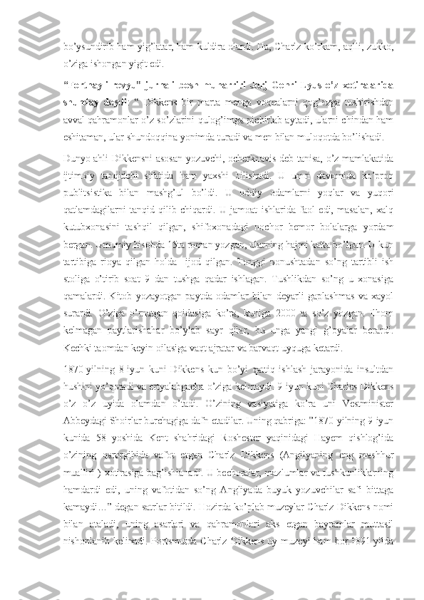 bo’ysundirib ham yig’latar, ham kuldira olardi. Ha, Charlz ko’rkam, aqlli, zukko,
o’ziga ishongan yigit edi.
“Fortnayli   revyu”   jurnali   bosh   muharriri   Jorj   Genri   Lyus   o’z   xotiralarida
shunday   deydi :   “   Dikkens   bir   marta   menga   voqealarni   qog’ozga   tushirishdan
avval qahramonlar o’z so’zlarini qulog’imga pichirlab aytadi, ularni chindan ham
eshitaman, ular shundoqqina yonimda turadi va men bilan muloqotda bo’lishadi.
Dunyo ahli Dikkensni asosan yozuvchi, ocherknavis deb tanisa, o’z mamlakatida
ijtimoiy   tanqidchi   sifatida   ham   yaxshi   bilishadi.   U   umri   davomida   ko’proq
publitsistika   bilan   mashg’ul   bo’ldi.   U   oddiy   odamlarni   yoqlar   va   yuqori
qatlamdagilarni   tanqid   qilib   chiqardi.   U   jamoat   ishlarida   faol   edi,   masalan,   xalq
kutubxonasini   tashqil   qilgan,   shifoxonadagi   nochor   bemor   bolalarga   yordam
bergan. Umumiy hisobda 15ta roman yozgan, ularning hajmi katta bo’lgan. U kun
tartibiga   rioya   qilgan   holda     ijod   qilgan.   Tonggi   nonushtadan   so’ng   tartibli   ish
stoliga   o’tirib   soat   9   dan   tushga   qadar   ishlagan.   Tushlikdan   so’ng   u   xonasiga
qamalardi.   Kitob   yozayotgan   paytda   odamlar   bilan   deyarli   gaplashmas   va   xayol
surardi.   O’ziga   o’rnatgan   qoidasiga   ko’ra,   kuniga   2000   ta   so’z   yozgan.   Ilhom
kelmagan   paytlarishahar   bo’ylab   sayr   qilar,   bu   unga   yangi   g’oyalar   berardi.
Kechki taomdan keyin oilasiga vaqt ajratar va barvaqt uyquga ketardi. 
1870-yilning   8-iyun   kuni   Dikkens   kun   bo’yi   qattiq   ishlash   jarayonida   insultdan
hushini yo’qotadi va ertyalabgacha o’ziga kelmaydi. 9-iyun kuni Charles Dikkens
o’z   o’z   uyida   olamdan   o’tadi.   O’zining   vasiyatiga   ko’ra   uni   Vestminister
Abbeydagi Shoirlar burchagiga dafn etadilar. Uning qabriga: ”1870-yilning 9-iyun
kunida   58   yoshida   Kent   shahridagi   Roshester   yaqinidagi   Hayem   qishlog’ida
o’zining   qarorgihida   vafot   etgan   Charlz   Dikkens   (Angilyaning   eng   mashhur
muallifi ) xotirasiga bag’ishlanadi. U bechoralar, mazlumlar va tushkunliklarning
hamdardi   edi,   uning   vafotidan   so’ng   Angliyada   buyuk   yozuvchilar   safi   bittaga
kamaydi…” degan satrlar bitildi. Hozirda ko’plab muzeylar Charlz Dikkens nomi
bilan   ataladi,   uning   asarlari   va   qahramonlari   aks   etgan   bayramlar   muttasil
nishonlanib   kelinadi.  Portsmutda   Charlz  Dikkens   uy  muzeyi   ham   bor.1891-yilda 