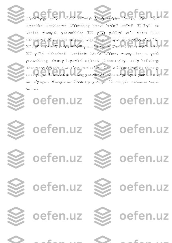 Filadelfiyaga   qo’shni   hudud   bo’lmish   Klark   Parkdan   Fransis   Edvin   Elvell
tomonidan   taroshlangan   Dikkensning   bronza   haykali   topiladi.   2012-yili   esa
London   muzeyida   yozuvchining   200   yillik   yubileyi   zo’r   tantana   bilan
nishonlanadi.   Bu   tantana   xalqning   unga   bo’lgan   buyuk   ehtiromi   va   e’tirofidir.
2017-yil boshida O’zbekiston Milliy kutubxonasida Charlz Dikkens tavalludining
200   yilligi   nishonlandi.   Londonda   Charlz   Dikkens   muzeyi   bor,   u   yerda
yozuvchining     shaxsiy   buyumlari   saqlanadi.   Dikkens   g’ayri   tabiiy   hodisalarga
ishongan va Arvohlar klubi a’zosi ham bo’lgan. Charlz Dikkens hamisha shimolga
qarab yotgan. U shu tariqa o’zining yozuvchilik   mahorati yanayam yaxshilanadi,
deb   o’ylagan.   Muzeylarda   Dikkensga   yozilgan   10   minglab   maktublar   saqlab
kelinadi.
 
                                 
                       