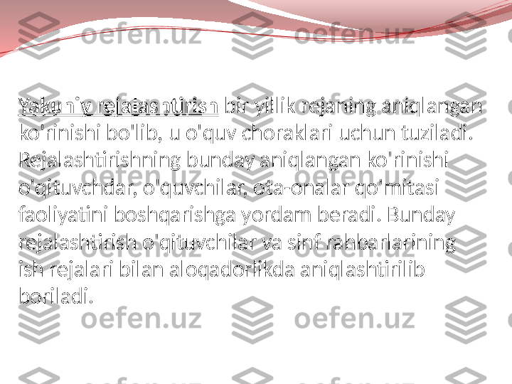 Yakuniy rejalashtirish   bir yillik rejaning aniqlangan 
ko'rinishi bo'lib, u o'quv choraklari uchun tuziladi. 
Rejalashtirishning bunday aniqlangan ko'rinishi 
o'qituvchdar, o'quvchilar, ota-onalar qo'mitasi 
faoliyatini boshqarishga yordam beradi. Bunday 
rejalashtirish o'qituvchilar va sinf rahbarlarining 
ish rejalari bilan aloqadorlikda aniqlashtirilib 
boriladi. 