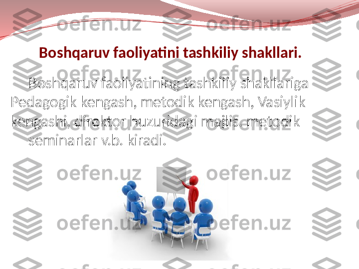       Boshqaruv faoliyatini tashkiliy shakllari.
Boshqaruv faoliyatining tashkiliy shakllariga 
Pedagogik kengash, metodik kengash, Vasiylik 
kengashi, direktor huzuridagi majlis. metodik
seminarlar v.b. kiradi. 