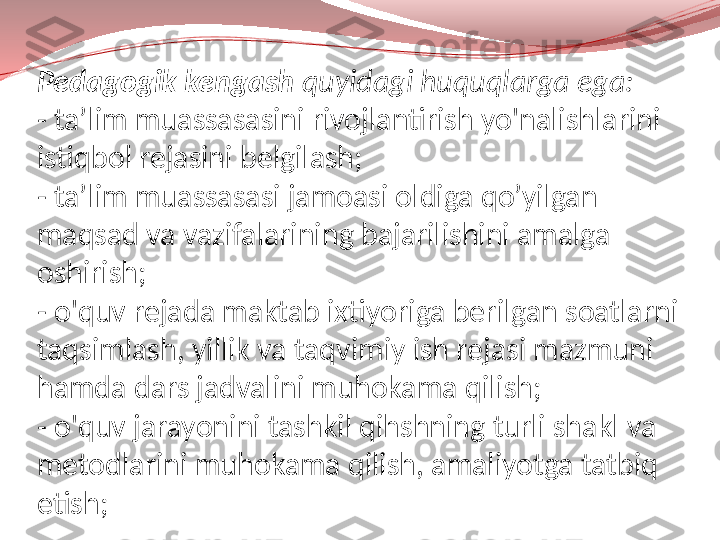 Pedagogik kengash  quyidagi huquqlarga ega:
- ta’lim muassasasini rivojlantirish yo'nalishlarini 
istiqbol rejasini belgilash;
- ta’lim muassasasi jamoasi oldiga qo’yilgan 
maqsad va vazifalarining bajarilishini amalga 
oshirish;
- o'quv rejada maktab ixtiyoriga berilgan soatlarni 
taqsimlash, yillik va taqvimiy ish rejasi mazmuni 
hamda dars jadvalini muhokama qilish;
- o'quv jarayonini tashkil qihshning turli shakl va 
metodlarini muhokama qilish, amaliyotga tatbiq 
etish; 