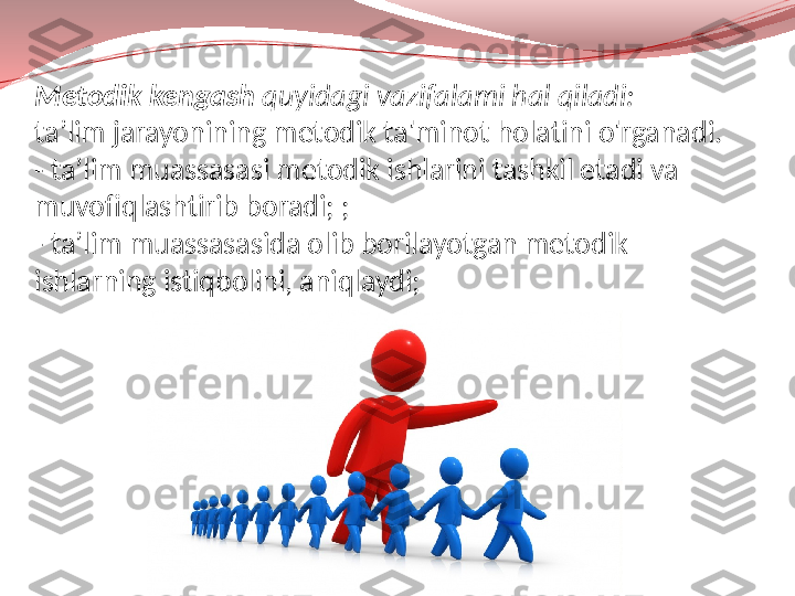 Metodik kengash  quyidagi vazifalami hal qiladi:
ta’lim jarayonining metodik ta'minot holatini o'rganadi. 
- ta’lim muassasasi metodik ishlarini tashkil etadi va 
muvofiqlashtirib boradi; ;
- ta’lim muassasasida olib borilayotgan metodik 
ishlarning istiqbolini, aniqlaydi; 