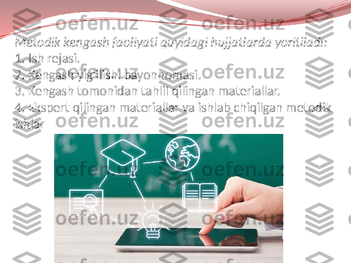 Metodik kengash faoliyati quyidagi hujjatlarda yoritiladi:
1. Ish rejasi.
2. Kengash yig'ilishi bayonnomasi.
3. Kengash tomonidan tahlil qilingan materiallar.
4. Ekspert qilingan materiallar va ishlab chiqilgan metodik 
ishlar 