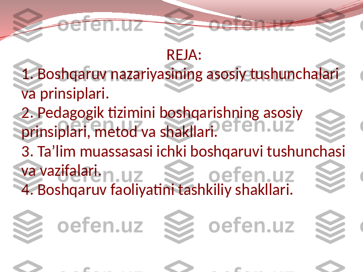                                          REJA:
1. Boshqaruv nazariyasining asosiy tushunchalari 
va prinsiplari.
2. Pedagogik tizimini boshqarishning asosiy 
prinsiplari, metod va shakllari.
3. Ta’lim muassasasi ichki boshqaruvi tushunchasi 
va vazifalari.
4. Boshqaruv faoliyatini tashkiliy shakllari. 