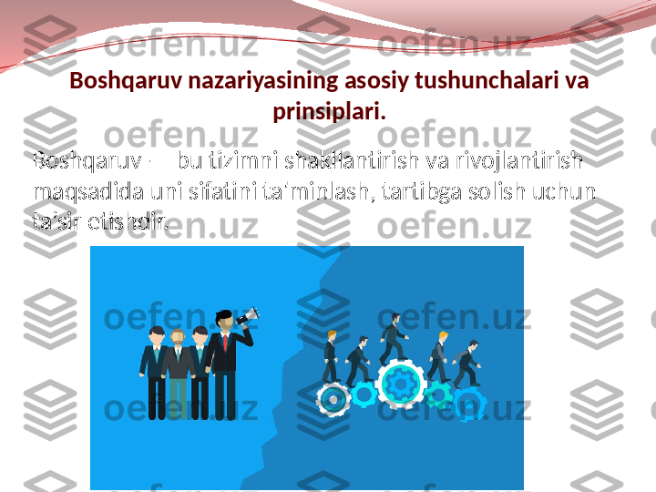 Boshqaruv — bu tizimni shakllantirish va rivojlantirish 
maqsadida uni sifatini ta'minlash, tartibga solish uchun 
ta’sir etishdir. Boshqaruv nazariyasining asosiy tushunchalari va 
prinsiplari. 