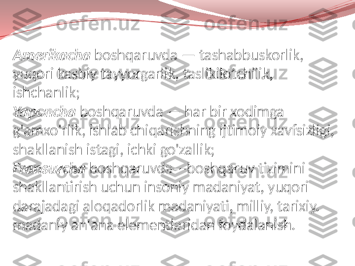 Amerikacha  boshqaruvda — tashabbuskorlik, 
yuqori kasbiy tayyorgarlik, taslikilotchilik, 
ishchanlik;
Yaponcha  boshqaruvda — har bir xodimga 
g'amxo'rlik, ishlab chiqarishning ijtimoiy xavfsizligi, 
shakllanish istagi, ichki go'zallik;
Fransuzcha  boshqaruvda—boshqaruv tizimini 
shakllantirish uchun insoniy madaniyat, yuqori 
darajadagi aloqadorlik madaniyati, milliy, tarixiy.
madaniy an'ana elementlaridan foydalanish. 