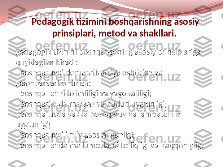   Pedagogik tizimini boshqarishning asosiy 
prinsiplari, metod va shakllari.
Pedagogik tizimni boshqarishning asosiy prinsiplariga 
quyidagilar kiradi:
- boshqaruvni demaratizatsiyalashtirish va 
insonparvarlashtirish;
- boshqarishni tizimliligi va yagonaliligi;
- boshqarishda markaz va hudud uyg'unligi;
- boshqaruvda yakka boshqaruv va jamoatchilik 
uyg'unligi;
- boshqaruvni ilmiy asoslanganligi;
- boshqarishda ma'lumotlarni to’liqligi va haqqoniyligi 