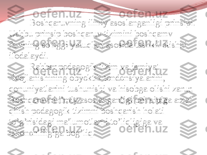 Boshqaruvning ilmiy asoslanganligi prinsipi. 
Ushbu prinsip boshqaruv tizimini boshqamv 
fanining so'nggi yutuqlari asosida tashkil etishni 
ifodalaydi. 
Rahbar pedagogik tizim va jamiyat 
rivojlanishining obyektik tendensiyalarini,
qonuniyatlarini tushunishi va hisobga olishi zarur. 
Boshqaruvni ilmiy asoslanganligi prinsipiga amal 
qilish pedagogik tizimni boshqarish holati 
to’g’risidagi ma'lumotlarni to’liqligiga va 
ishonchliligiga bog’liq. 