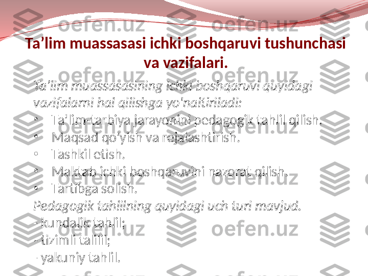 Ta’lim muassasasi ichki boshqaruvi tushunchasi 
va vazifalari.
Ta’lim muassasasining ichki boshqaruvi quyidagi 
vazifalarni hal qilishga yo'naltiriladi:
•
Ta’lim-tarbiya jarayonini pedagogik tahlil qilish.
•
Maqsad qo’yish va rejalashtirish.
•
Tashkil etish.
•
Maktab ichki boshqaruvini nazorat qilish.
•
Tartibga solish.
Pedagogik tahlilning quyidagi uch turi mavjud.
- kundalik tahlil;
- tizimli talilil;
- yakuniy tahlil. 