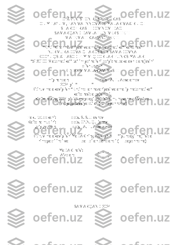 O‘ZBEKISTON RESPUBLIKASI
OLIY TA’LIM, FAN VA INNOVATSIYALAR VAZIRLIGI
SHAROF RASHIDOV NOMIDAGI
SAMARQAND DAVLAT UNIVERSITETI
MATEMATIKA FAKULTETI
“ Ehtimollar nazariyasi va amaliy matematika” kafedrasi
NURMURADOVA CHAROSXON SAMADOVNA
BOG LIQSIZ TASODIFIY MIQDORLAR FUNKSIYALARIʻ
“ 5130100-Matematika’’  ta’lim yo‘nalishi bo‘yicha bakalavr  darajasini
olish uchun
BITIRUV MALAKAVIY ISHI
Ilmiy rahbar:    ____________  dots   A. T. Absalamov
2024-yil  “ _______ ” _______________
Bitiruv malakaviy ish  “ Ehtimollar nazariyasi va  amaliy matematika”
kafedrasida bajarildi.
Kafedraning 2024-yil 15-maydagi majlisida muhokama qilindi va
himoyaga tavsiya etildi (10-bayonnoma)
Fakultet dekani:_______ dots. S. S. Ulashov
Kafedra mudiri:_______ dots. O‘.N. Quljanov
     Ilmiy rahbar:_______  dots   A. T. Absalamov
Bitiruv malakaviy ishi YaDAKning 2024-yil  “ ___ ” iyundagi majlisida
himoya qilindi va  _____ ball bilan baholandi (___bayonno ma)
YaDAK raisi:         ________________
A’zolar:                 ________________
SAMARQAND-2024
1 