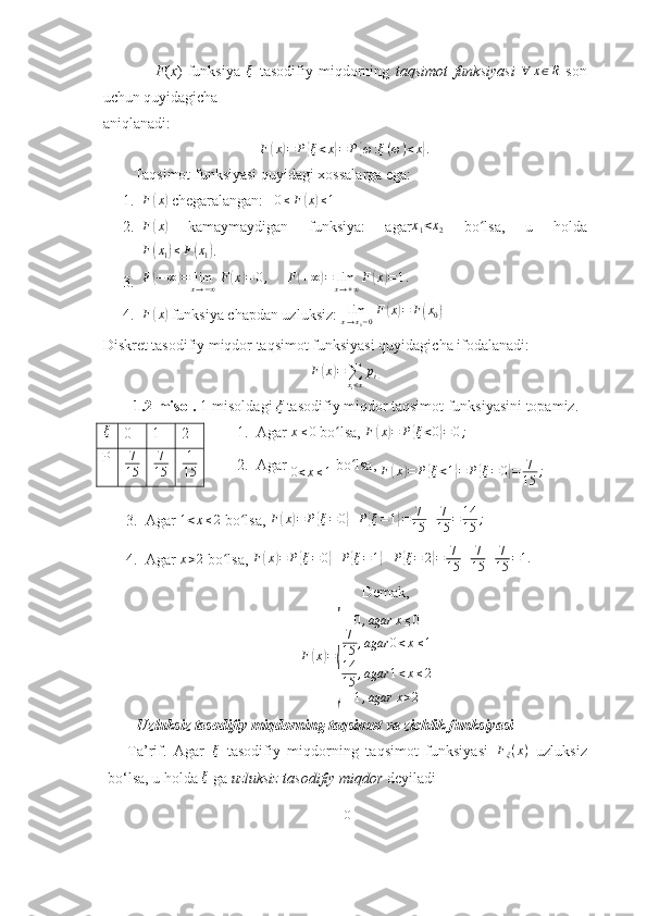                   F ( x )   funksiya  ξ   tasodifiy   miqdorning   taqsimot   funksiyasi  	∀	x∈R   son
uchun quyidagicha
aniqlanadi: 
F	
( x	) = P	{ ξ < x	} = P	{ ω : ξ ( ω ) < x	} .
        Taqsimot funksiyasi quyidagi xossalarga ega:
1. F	
( x	)
 chegaralangan:    0 ≤ F	( x	) ≤ 1
     
2. F	
( x	)
  kamaymaydigan   funksiya:   agar	x1<x2   bo lsa,   u   holda	ʻ	
F(x1)≤F(x1)
.
3. F	
( − ∞	) = lim
x → − ∞ F	( x	) = 0 ,
     	F(+∞)=	limx→+∞F	(x)=1.
4. F	
( x	)
 funksiya chapdan uzluksiz:  lim
x → x
0 − 0 F	( x	) = F	( x
0	)
Diskret tasodifiy miqdor taqsimot funksiyasi quyidagicha ifodalanadi:
F	
( x	) =
∑
x
i < x p
i .
        1.2-misol.  1-misoldagi  ξ  tasodifiy miqdor taqsimot funksiyasini topamiz.
1. Agar 	
x≤0  bo lsa, 	ʻ F	( x	) = P	{ ξ < 0	} = 0 ;
2. Agar 
0 < x ≤ 1  bo lsa, 	
ʻ
F	( x	) = P	{ ξ < 1	} = P	{ ξ = 0	} = 7
15 ;
3. Agar 	
1<x≤2  bo lsa, 	ʻ F	( x	) = P	{ ξ = 0	} + P	{ ξ = 1	} = 7
15 + 7
15 = 14
15 ;
4. Agar  x > 2
 bo lsa, 	
ʻ F	( x	) = P	{ ξ = 0	} + P	{ ξ = 1	} + P	{ ξ = 2	} = 7
15 + 7
15 + 7
15 = 1.
Demak,
F	
( x	) =	
{ 0 , agar x ≤ 0
7
15 , agar 0 < x ≤ 1
14
15 , agar 1 < x ≤ 2
1 , agar x > 2
         Uzluksiz tasodifiy miqdorning taqsimot va zichlik funksiyasi
        Ta’rif.   Agar  	
ξ   tasodifiy   miqdorning   taqsimot   funksiyasi  	Fξ(x)   uzluksiz
bo‘lsa, u holda  ξ
 ga  uzluksiz tasodifiy miqdor  deyiladi
10ξ
0 1 2
P 7
15	
7
15 1
15 