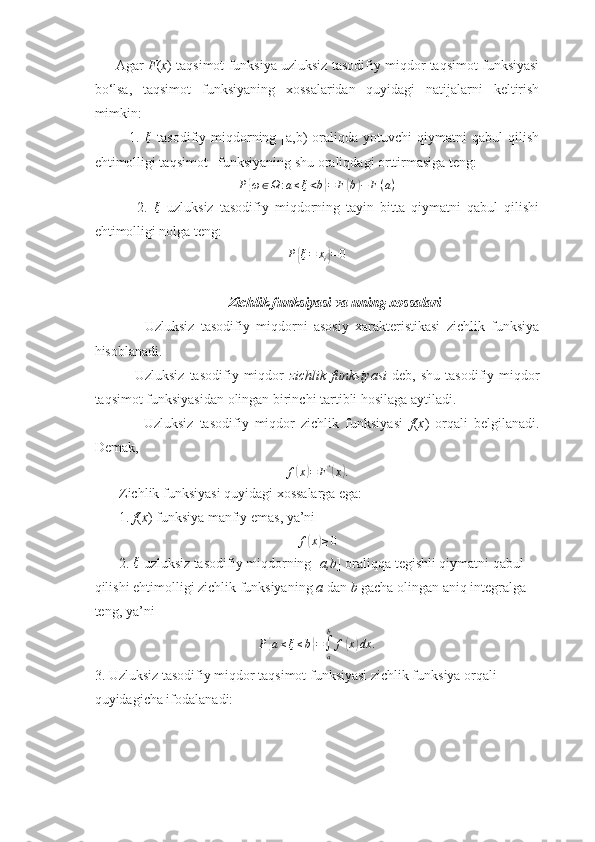       Agar   F ( x ) taqsimot funksiya uzluksiz tasodifiy miqdor taqsimot funksiyasi
bo‘lsa,   taqsimot   funksiyaning   xossalaridan   quyidagi   natijalarni   keltirish
mimkin:
              1.   ξ
  tasodifiy  miqdorning  [a,b)  oraliqda  yotuvchi  qiymatni  qabul  qilish
ehtimolligi taqsimot   funksiyaning shu oraliqdagi orttirmasiga teng:  
P{ ω ∈ Ω : a ≤ ξ < b	} = F	( b	) − F ( a )
              2.  	
ξ   uzluksiz   tasodifiy   miqdorning   tayin   bitta   qiymatni   qabul   qilishi
ehtimolligi nolga teng:
P	
{ ξ = x
i	} = 0
                                       Zichlik funksiyasi va uning xossalari
                Uzluksiz   tasodifiy   miqdorni   asosiy   xarakteristikasi   zichlik   funksiya
hisoblanadi.
                Uzluksiz   tasodifiy   miqdor   zichlik   funksiyasi   deb,  shu   tasodifiy   miqdor
taqsimot funksiyasidan olingan birinchi tartibli hosilaga aytiladi.
                Uzluksiz   tasodifiy   miqdor   zichlik   funksiyasi   f ( x )   orqali   belgilanadi.
Demak,	
f(x)=	F'(x).
       Zichlik funksiyasi quyidagi xossalarga ega:
       1.  f ( x ) funksiya manfiy emas, ya’ni	
f(x)≥0
       2. 	
ξ   uzluksiz tasodifiy miqdorning [ a,b ] oraliqqa tegishli qiymatni qabul 
qilishi ehtimolligi zichlik funksiyaning  a  dan  b  gacha olingan aniq integralga 
teng, ya’ni
P	
{ a ≤ ξ ≤ b	} =
∫
ab
f	( x	) dx .
3. Uzluksiz tasodifiy miqdor taqsimot funksiyasi zichlik funksiya orqali 
quyidagicha ifodalanadi:  
11 