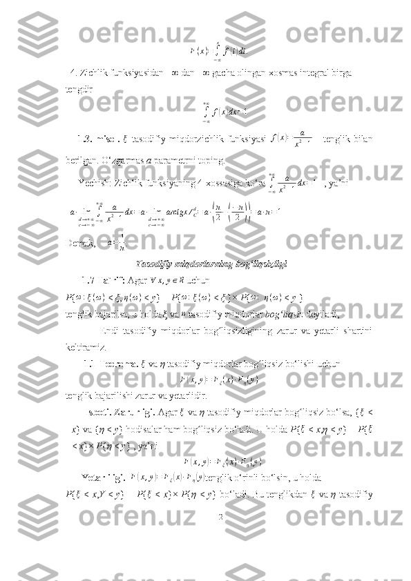 F(x)=∫−∞
x	
f(t)dt	.  4. Zichlik funksiyasidan −∞ dan +∞ gacha olingan xosmas integral birga
tengdir                 
∫
− ∞+ ∞
f	
( x	) dx = 1
1.3.-misol.   ξ
  tasodifiy   miqdorzichlik   funksiyasi   f	
( x	) = a
x 2
+ 1       tenglik   bilan
berilgan. O‘zgarmas  a  parametrni toping.
Yechish: Zichlik funksiyaning 4-xossasiga ko‘ra 	
∫−∞
+∞	a
x2+1dx	=1    , ya’ni   
   a ∙ lim
d → + ∞
c → − ∞ ∫
− ∞+ ∞
a
x 2
+ 1 dx = a ∙ lim
d → + ∞
c → − ∞ arctgx ∕
Cd
= a ∙	
( π
2 −	( − π
2	)) = a ∙ π = 1
Demak,      a = 1
π .
                              Tasodifiy miqdorlarning bog liqsizligi
ʻ
       1.7-Ta`rif:  Agar 	
∀	x,y∈R   uchun
P { ω :
  ξ ( ω )
  <  ξ ,  η ( ω )
  <  y } =  P { ω :
  ξ ( ω )
  <  ξ  }×  P { ω :
    η ( ω )
  <  y  }
tenglik bajarilsa, u holda ξ   va 
η   tasodifiy miqdorlar  bog liqsiz 	ʻ deyiladi,
                Endi   tasodifiy   miqdorlar   bog liqsizligining   zarur   va   yetarli   shartini	
ʻ
keltiramiz.
1.1-Teorema.  ξ
  va  η  tasodifiy miqdorlar bog liqsiz bo‘lishi uchun	
ʻ
F	
( x , y	) = F
ξ ( x ) ∙ F
η ( y )
tenglik bajarilishi zarur va yetarlidir.
      Isboti. Zarurligi.  Agar 	
ξ  va  η  tasodifiy miqdorlar bog liqsiz bo‘lsa, {	ʻ	ξ   <
x } va { η  <  y } hodisalar ham bog liqsiz bo‘ladi. U holda 	
ʻ P { ξ
  <  x , η  <  y } =  P { ξ
<  x }×  P { η  <  y } , ya’ni 	
F(x,y)=	Fξ(x)∙Fη(y)
    Yetarliligi.    F	
( x , y	) = F
ξ	( x	) ∙ F
η	( y	)
tenglik o‘rinli bo‘lsin, u holda
P { ξ
  <   x , Y   <   y } =   P { ξ
  <   x }×   P { η   <   y } bo‘ladi. Bu tenglikdan   ξ
  va   η   tasodifiy
12 