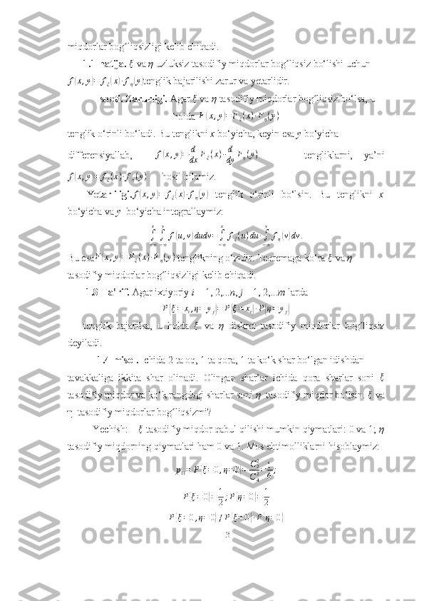 miqdorlar bog liqsizligi kelib chiqadi. ■ʻ
1.1-natija.  ξ
  va  η  uzluksiz tasodifiy miqdorlar bog liqsiz bo‘lishi uchun	
ʻ	
f(x,y)=	fξ(x)∙fη(y)
tenglik bajarilishi zarur va yetarlidir.
Isboti. Zarurligi.  Agar 	
ξ   va  η  tasodifiy miqdorlar bog liqsiz bo‘lsa, u	ʻ
holda 	
F(x,y)=	Fξ(x)∙Fη(y)
tenglik o‘rinli bo‘ladi. Bu tenglikni  x  bo‘yicha, keyin esa  y  bo‘yicha
differensiyallab,    	
f(x,y)=	d
dx	Fξ(x)∙d
dy	Fη(y)         tengliklarni,   ya’ni	
f(x,y)=	fξ(x)∙fη(y)
       hosil qilamiz.
Yetarliligi. f
( x , y	) = f
ξ	( x	) ∙ f
η	( y	)
  tenglik   o‘rinli   bo‘lsin.   Bu   tenglikni   x
bo‘yicha va  y   bo‘yicha integrallaymiz:	
∫−∞
x
∫−∞
y	
f(u,v)dudv	=	∫−∞
x	
fξ(u)du	∙∫−∞
y	
fη(v)dv	.
Bu esa	
F(x,y)=	Fξ(x)∙Fη(y)  tenglikning o‘zidir. Teoremaga ko‘ra  ξ
  va  η
tasodifiy miqdorlar bog liqsizligi kelib chiqadi. ■	
ʻ
 1.8-Ta’rif.  Agar   ixtiyoriy  i  = 1, 2,... n ,  j  = 1, 2,... m  larda
P	
{ ξ = x
i , η = y
j	} = P	{ ξ = x
i	} ∙ P	{ η = y
j	}
tenglik   bajarilsa,   u   holda  	
ξ   va   η   diskret   tasodifiy   miqdorlar   bog liqsiz	ʻ
deyiladi. 
            1.4-misol.  Ichida 2 ta oq, 1 ta qora, 1 ta ko‘k shar bo‘lgan idishdan
tavakkaliga   ikkita   shar   olinadi.   Olingan   sharlar   ichida   qora   sharlar   soni   ξ
tasodifiy miqdor va ko‘k rangdagi sharlar soni  η   tasodifiy miqdor bo‘lsin. 	
ξ  va
η  tasodifiy miqdorlar bog liqsizmi?	
ʻ
          Yechish:    	
ξ   tasodifiy miqdor qabul qilishi mumkin qiymatlari: 0 va 1;  η
tasodifiy miqdorning qiymatlari ham 0 va 1. Mos ehtimolliklarni hisoblaymiz:
p
11 = P	
{ ξ = 0 , η = 0	} = C
22
C
42 = 1
6 ;
P	
{ ξ = 0	} = 1
2 ; P	{ η = 0	} = 1
2
P	
{ ξ = 0 , η = 0	} ≠ P	{ ξ = 0	} ∙ P	{ η = 0	}
13 