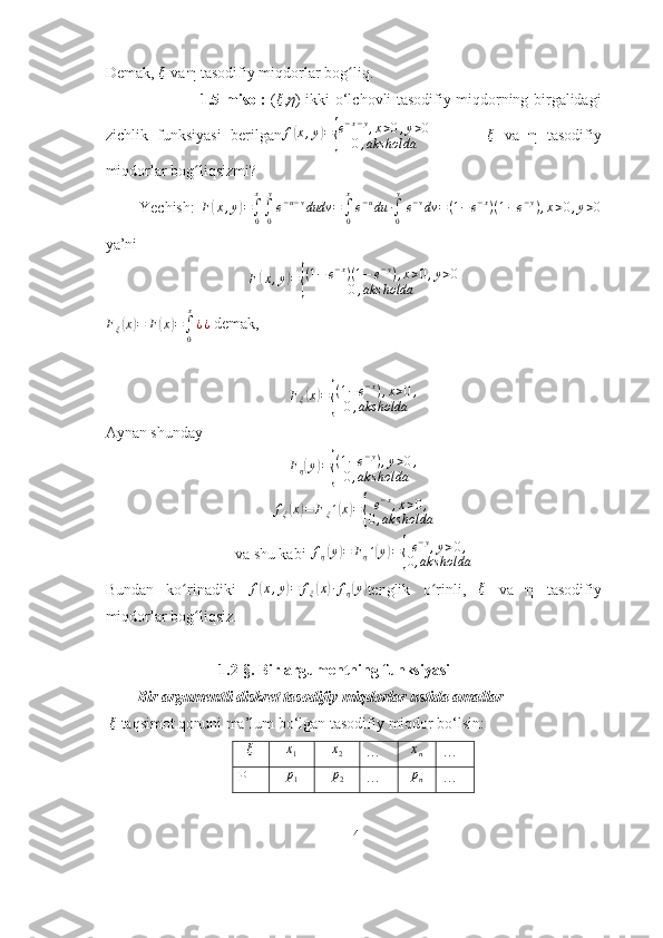 Demak, ξ  va η tasodifiy miqdorlar bog liq.	ʻ
                                     1.5-misol:   ( ξ
, η ) ikki o‘lchovli tasodifiy miqdorning birgalidagi
zichlik   funksiyasi   berilgan	
f(x,y)={
e−x−y,x>0,y>0	
0,aks	holda            	ξ   va   η   tasodifiy
miqdorlar bog liqsizmi?	
ʻ
            Yechish:   F	
( x , y	) =
∫
0x
∫
0 y
e − u − v
dudv =
∫
0x
e − u
du ∙
∫
0 y
e − v
dv = ( 1 − e − x
) ( 1 − e − y
) , x > 0 , y > 0
ya’ni 
F	
( x , y	) =	{ ( 1 − e − x
) ( 1 − e − y
) , x > 0 , y > 0
0 , aks holda	
Fξ(x)=	F(x)=∫0
x
¿¿
 demak, 
F
ξ	
( x	) =	{ ( 1 − e − x
) , x > 0 ,
0 , aks holda
Aynan shunday	
Fη(y)={
(1−e−y),y>0,	
0,aks	holda	
fξ(x)=	Fξ´(x)={
e−x,x>0,	
0,aks	holda
va shu kabi  f
η	
( y	) = F
η ´	( y	) =	{ e − y
, y > 0 ,
0 , aks holda
Bundan   ko rinadiki  	
ʻ	f(x,y)=	fξ(x)∙fη(y) tenglik   o rinli,  	ʻ ξ
  va   η   tasodifiy
miqdorlar bog liqsiz.	
ʻ
                              1.2-§. Bir argumentning funksiyasi  
        Bir argumentli diskret tasodifiy miqdorlar ustida amallar 
 	
ξ  taqsimot qonuni ma’lum bo‘lgan tasodifiy   miqdor bo‘lsin:	
ξ	x1	x2
…	xn …
P	
p1	p2 …	pn …
14 