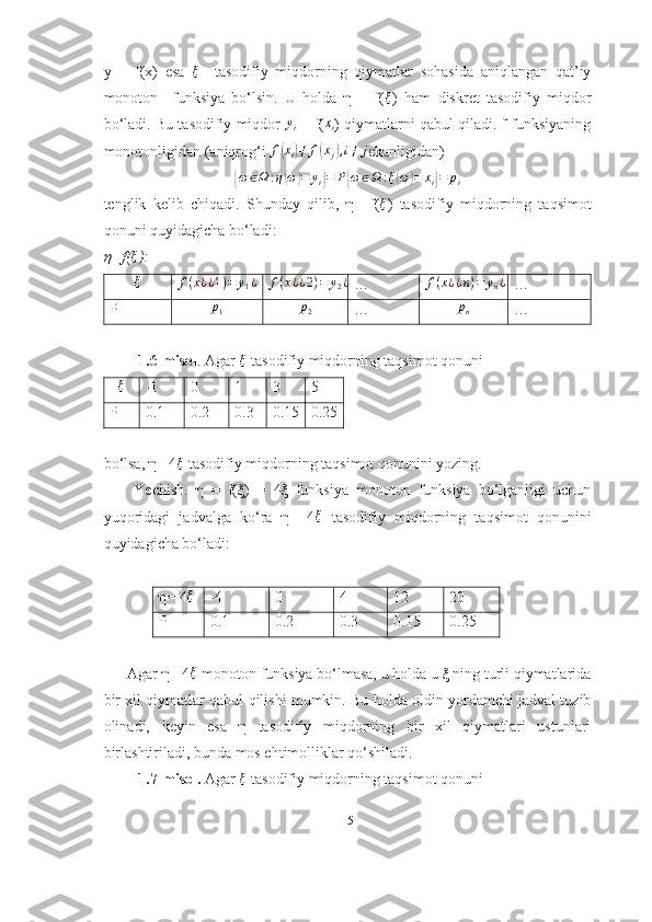 y   =   f(x)   esa  ξ     tasodifiy   miqdorning   qiymatlar   sohasida   aniqlangan   qat’iy
monoton     funksiya   bo‘lsin.   U   holda   η   =   f( ξ
)   ham   diskret   tasodifiy   miqdor
bo‘ladi. Bu tasodifiy miqdor  	
yi  = f(	xi ) qiymatlarni qabul qiladi. f funksiyaning
monotonligidan (aniqrog‘i 	
f(xi)≠	f(xj),i≠	j ekanligidan)	
{
ω ∈ Ω : η	( ω	) = y
i	} = P	{ ω ∈ Ω : ξ	( ω	) = x
i	} = p
i
tenglik   kelib   chiqadi.   Shunday   qilib,   η=   f( ξ
)   tasodifiy   miqdorning   taqsimot
qonuni quyidagicha bo‘ladi:
η=f( ξ
):  
ξ	
f(x¿¿1)=	y1¿	f(x¿¿2)=	y2¿
…	f(x¿¿n)=	yn¿ …
P p
1 p
2 … p
n …
         1.6-misol . Agar  ξ
 tasodifiy miqdorning taqsimot qonuni
ξ
-1 0 1 3 5
P 0.1 0.2 0.3 0.15 0.25
bo‘lsa, η= 4 ξ
 tasodifiy miqdorning taqsimot qonunini yozing.
        Yechish.   η   =   f(ξ)   =   4ξ   funksiya   monoton   funksiya   bo‘lganligi   uchun
yuqoridagi   jadvalga   ko‘ra   η=   4 ξ
  tasodifiy   miqdorning   taqsimot   qonunini
quyidagicha bo‘ladi:
η= 4	
ξ -4 0 4 12 20
P 0.1 0.2 0.3 0.15 0.25
      Agar η= 4 ξ
 monoton funksiya bo‘lmasa, u holda u ξ ning turli qiymatlarida
bir xil qiymatlar qabul qilishi mumkin. Bu holda oldin yordamchi jadval tuzib
olinadi,   keyin   esa   η   tasodifiy   miqdorning   bir   xil   qiymatlari   ustunlari
birlashtiriladi, bunda mos ehtimolliklar qo‘shiladi.
         1.7-misol.  Agar  ξ
 tasodifiy miqdorning taqsimot qonuni
15 