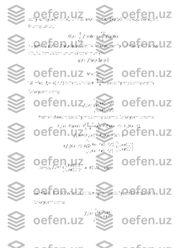 qat’iy kamayuvchi bo'lsa, u holda { η < y	}
      hodisa 	{ξ<ψ(y)}     hodisaga ekvivalent.
Shuning uchun,	
G	(y)=	∫
ψ(y)
b	
f(x)dx	=¿−	∫b
ψ(y)
f(x)dx	¿
Bu   yerdan,   g	
( y	) = − f	( ψ	( y	)) ψ	( y	)
  Zichlik funksiya manfiy bo lmasligini hisobga	ʻ
olib, bu formulalarni umumlashtirish mumkin:
g	
( y	) = f	( ψ	( y	))| ψ	( y	)|
Misollar 
1.8-misol    ξ  ~ R(-4,4) bo lsin, u holda 	
ʻ η = ξ + 4
8    tasodofiy miqdotning zichlik 
funksiyasini toping.
f
ξ	
( x	) =	
{ 1
8 , x ∈ ( − 4,4 )
0 , x ∉ ( − 4,4 )
Yechish:  Avval  η  tasodifiy miqdorning taqsimot funksiyasini topamiz.  
F
η	
( x	) = P	( η < x	) = P	( ξ + 4
8 < x	) = P	( ξ < 8 x − 4	) = F
ξ ( 8 x − 4 )	
fη(x)=(Fη(x))´=	Fξ(8x−	4)¿´=¿	
8fξ(8x−	4)=8
{
1
8,8x−4∈(−	4,4	)	
0,8x−	4∉(−4,4	)
={
1,x∈(0,1	)	
0,x∉(0,1	)
Demak,  f
η	
( x	) =	{ 1 , x ∈ ( 0,1 )
0 , x ∉ ( 0,1 ) ,    	η	R(0,1	)      ekan.   
1.9-misol .   	
ξ	E(λ)   bo lsin, u holda 	ʻ	η=	1
ξ+1    tasodofiy miqdotning zichlik 
funksiyasini toping.
f
ξ	
( x	) =	{ λ e − λx
, x > 0
0 , x ≤ 0
17 