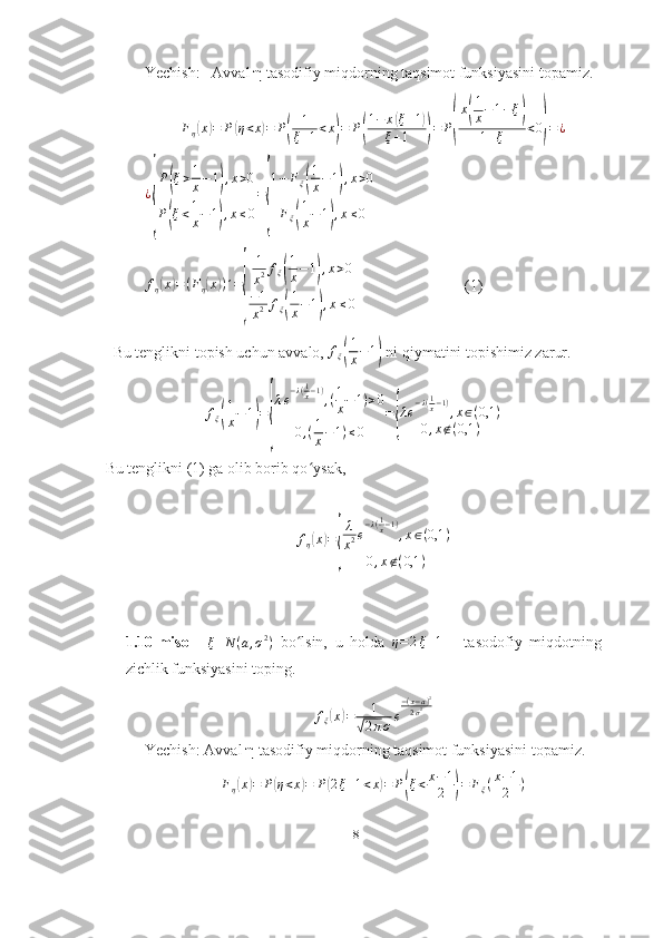 Yechish:    Avval  η  tasodifiy miqdorning taqsimot funksiyasini topamiz.
F
η( x	) = P	( η < x	) = P	( 1
ξ + 1 < x	) = P	( 1 − x	
( ξ + 1	)
ξ + 1
) = P	( x	
( 1
x − 1 − ξ	)
1 + ξ < 0	
) = ¿
¿	
{ P	
( ξ > 1
x − 1	) , x > 0
P	
( ξ < 1
x − 1	) , x ≤ 0 =	{ 1 − F
ξ	
( 1
x − 1	) , x > 0
F
ξ	
( 1
x − 1	) , x ≤ 0  	
fη(x)=(Fη(x))´=
{	
1
x2fξ(
1
x−1),x>0	
−1
x2	fξ(
1
x−1),x≤0
                            (1)
  Bu tenglikni topish uchun avvalo,  f
ξ
( 1
x − 1	)
 ni qiymatini topishimiz zarur.
f
ξ	
( 1
x − 1	) =	
{ λ e − λ ( 1
x − 1 )
, ( 1
x − 1 ) > 0
0 , ( 1
x − 1 ) ≤ 0 =	{ λ e − λ ( 1
x − 1 )
, x ∈ ( 0,1 )
0 , x ∉ ( 0,1 )
Bu tenglikni (1) ga olib borib qo ʻ ysak,  	
fη(x)=
{
λ
x2e
−λ(1x−1)
,x∈(0,1	)	
0,x∉(0,1	)
1.10-misol     ξ N ( a , σ 2
)
  bo lsin,   u   holda  	
ʻ	η=2ξ+1       tasodofiy   miqdotning
zichlik funksiyasini toping.	
fξ(x)=	1	
√2πσe
−(x−a)2	
2σ2
Yechish: Avval  η  tasodifiy miqdorning taqsimot funksiyasini topamiz.
F
η	
( x	) = P	( η < x	) = P	( 2 ξ + 1 < x	) = P	( ξ < x − 1
2	) = F
ξ ( x − 1
2 )
18 