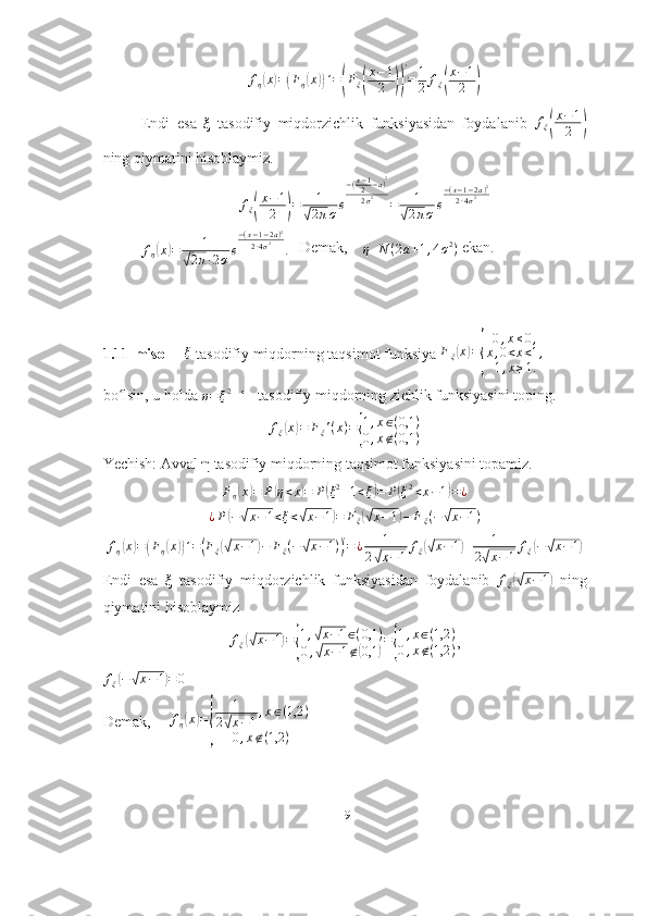 fη(x)=(Fη(x))´=(Fξ(
x−1
2	))
'
=	1
2	fξ(
x−1
2	)Endi   esa   ξ   tasodifiy   miqdorzichlik   funksiyasidan   foydalanib  	
fξ(
x−1
2	)
ning qiymatini hisoblaymiz.	
fξ(
x−1
2	)=	1	
√2πσe
−(x−12−a)2	
2σ2	=	1	
√2πσe
−(x−1−2a)2	
2∙4σ2
f
η	
( x	) = 1	
√
2 π ∙ 2 σ e − ( x − 1 − 2 a ) 2
2 ∙ 4 σ 2
.     Demak,     
η N ( 2 a + 1 , 4 σ 2
)  ekan.
1.11-misol     
ξ  tasodifiy miqdorning taqsimot funksiya  F
ξ	( x	) =	
{ 0 , x ≤ 0 ,
x , 0 < x < 1 ,
1 , x ≥ 1.
bo lsin, u holda 	
ʻ	η=ξ2+1    tasodifiy miqdorning zichlik funksiyasini toping.	
fξ(x)=	Fξ'(x)={
1,x∈(0,1	)	
0,x∉(0,1	)
Yechish: Avval  η  tasodifiy miqdorning taqsimot funksiyasini topamiz.	
Fη(x)=	P(η<x)=	P(ξ2+1<ξ)=	P(ξ2<x−1)=¿	
¿P(−√x−1<ξ<√x−1)=	Fξ(√x−1)−	Fξ(−√x−1)
f
η	
( x	) =	( F
η	( x	)) ´ =	( F
ξ	(√ x − 1	) − F
ξ ( −	√ x − 1 )	) '
= ¿ 1
2	√ x − 1 f
ξ	
(√ x − 1	) + 1
2	
√ x − 1 f
ξ	
( −	√ x − 1	)
Endi   esa   ξ   tasodifiy   miqdorzichlik   funksiyasidan   foydalanib  	
fξ(√x−1)   ning
qiymatini hisoblaymiz
f
ξ	
(√ x − 1	) =	{ 1 ,	
√ x − 1 ∈ ( 0,1 )
0 ,
√ x − 1 ∉	( 0,1	) =	{ 1 , x ∈ ( 1,2 )
0 , x ∉ ( 1,2 ) ,
f
ξ	
( −	√ x − 1	) = 0
Demak,      f
η	
( x	) =	
{ 1
2	√ x − 1 , x ∈ ( 1,2 )
0 , x ∉ ( 1,2 )
19 