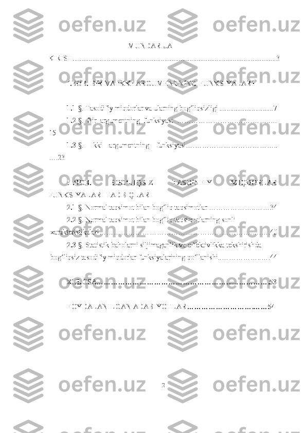 MUNDARIJA
KIRISH.................................................................................................................3
I.BOB. BIR VA IKKI ARGUMENTNING FUNKSIYALARI
1.1- §. Tasodifiy miqdorlar va ularning bog liqsizligi ..............................7ʻ
1.2- §.   Bir   argumentning   funksiyasi   …………………….…….……..…
15
1.3- §.   Ikki   argumentning   funksiyasi….……………………………..
….23
II.BOB.   BOG LIQSIZ   TASODIFIY   MIQDORLAR	
ʻ
FUNKSIYALARI TADBIQLARI
2.1- §. Normal taqsimot bilan bog liq taqsimotlar ………………..……34	
ʻ
2.2- §. Normal taqsimot bilan bog liq taqsimotlarning sonli 
ʻ
 xarakteristikalari……………………………………………………….….….40
2.3 -§. Statistik baholarni siljimaganlik va effektivlikka tekshirishda
 bog liqsiz tasodifiy miqdorlar funksiyalarining qo llanishi..……………..….44	
ʻ ʻ
XULOSA………………………………………………...…………….53
FOYDALANILGAN ADABIYOTLAR……………………….……54
2 